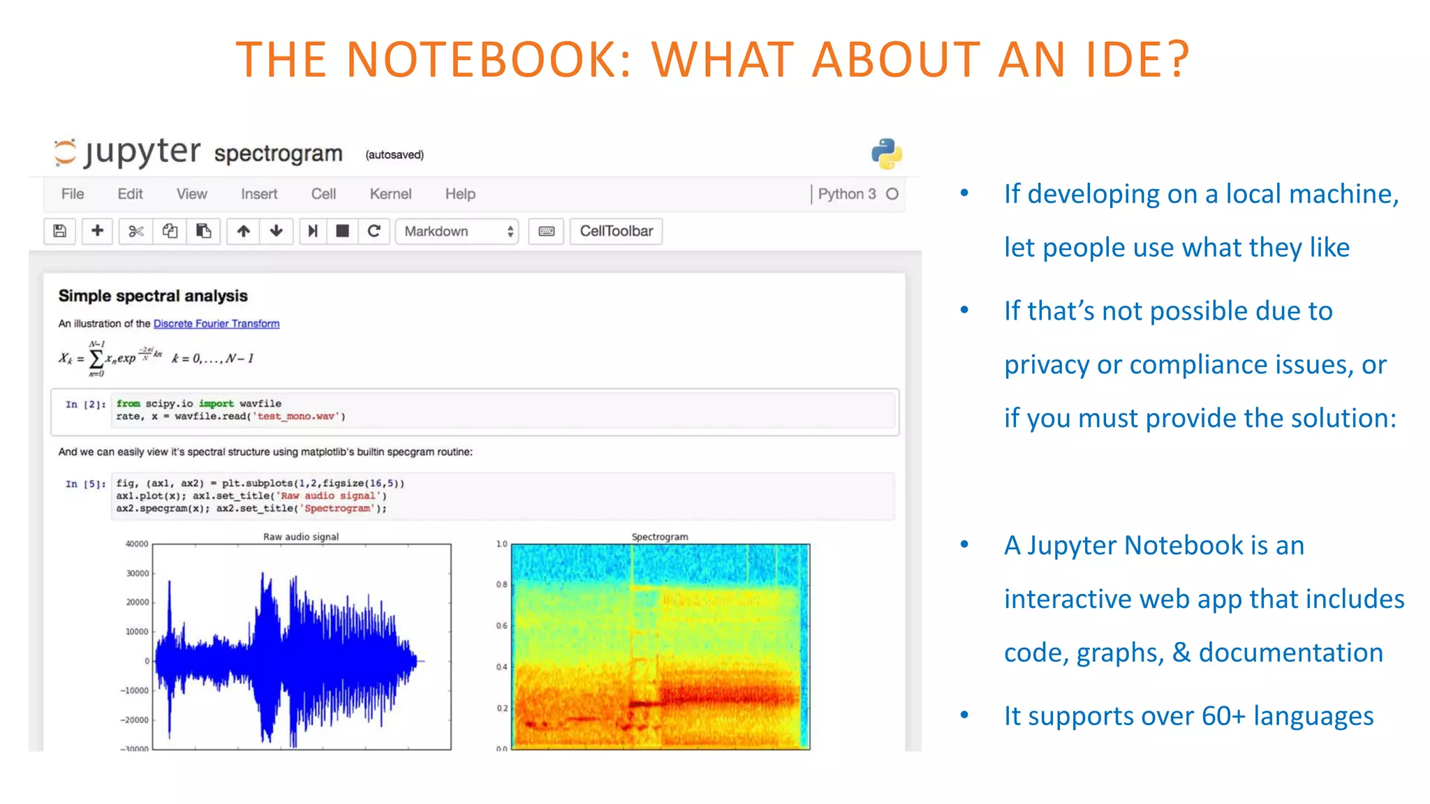 THE NOTEBOOK: WHAT ABOUT AN IDE?
• If developing on a local machine,
let people use what they like
• If that’s not possible due to
privacy or compliance issues, or
if you must provide the solution:
• A Jupyter Notebook is an
interactive web app that includes
code, graphs, & documentation
• It supports over 60+ languages
 