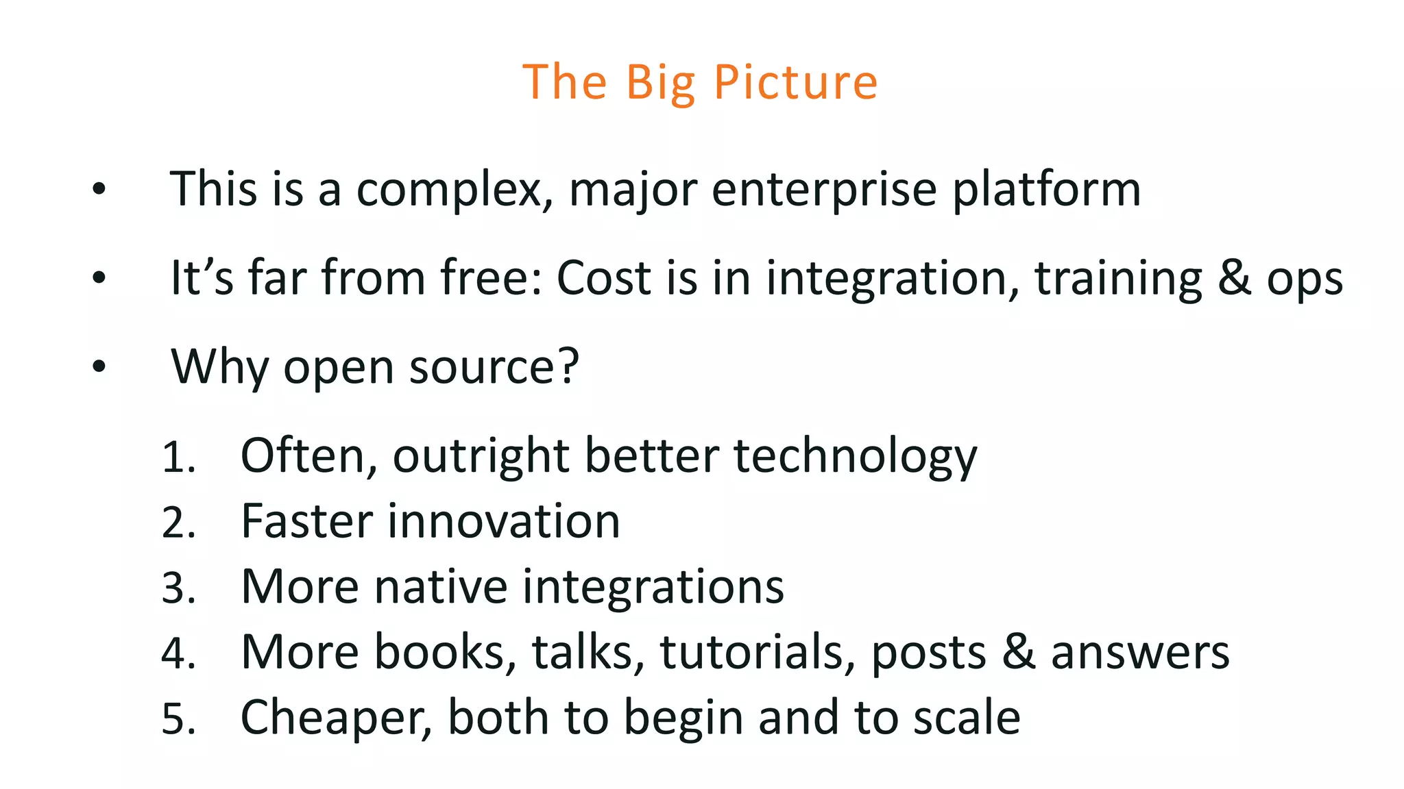 The Big Picture
• This is a complex, major enterprise platform
• It’s far from free: Cost is in integration, training & ops
• Why open source?
1. Often, outright better technology
2. Faster innovation
3. More native integrations
4. More books, talks, tutorials, posts & answers
5. Cheaper, both to begin and to scale
 