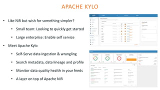 APACHE KYLO
• Like Nifi but wish for something simpler?
• Small team: Looking to quickly get started
• Large enterprise: Enable self service
• Meet Apache Kylo
• Self-Serve data ingestion & wrangling
• Search metadata, data lineage and profile
• Monitor data quality health in your feeds
• A layer on top of Apache Nifi
 