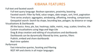 KIBANA FEATURES
Full-text and faceted search
Full text query language: Boolean operators, proximity, boosting
Faceted search: Filter by field, value ranges, date ranges, sort, limit, pagination
Time series analysis: aggregates, windowing, offsetting, trending, comparisons
Geospatial search: Search by shape, bounding box, polygon, by distance or range
Visualizations & Dashboards
All the basics: Area, pie, bar, heatmap, table, metric, map, scatter, timeline, tile
Custom visualizations using Vega and Vega-Lite
Drag & drop creation and editing of visualizations and dashboards
Dashboards can be dynamically filtered by time, queries, filters
Publish, embed and share dashboards
Real-time updates
Performant
Fast interactive queries, faceting and filtering
REST API and clients in all major languages
 