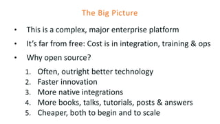 The Big Picture
• This is a complex, major enterprise platform
• It’s far from free: Cost is in integration, training & ops
• Why open source?
1. Often, outright better technology
2. Faster innovation
3. More native integrations
4. More books, talks, tutorials, posts & answers
5. Cheaper, both to begin and to scale
 