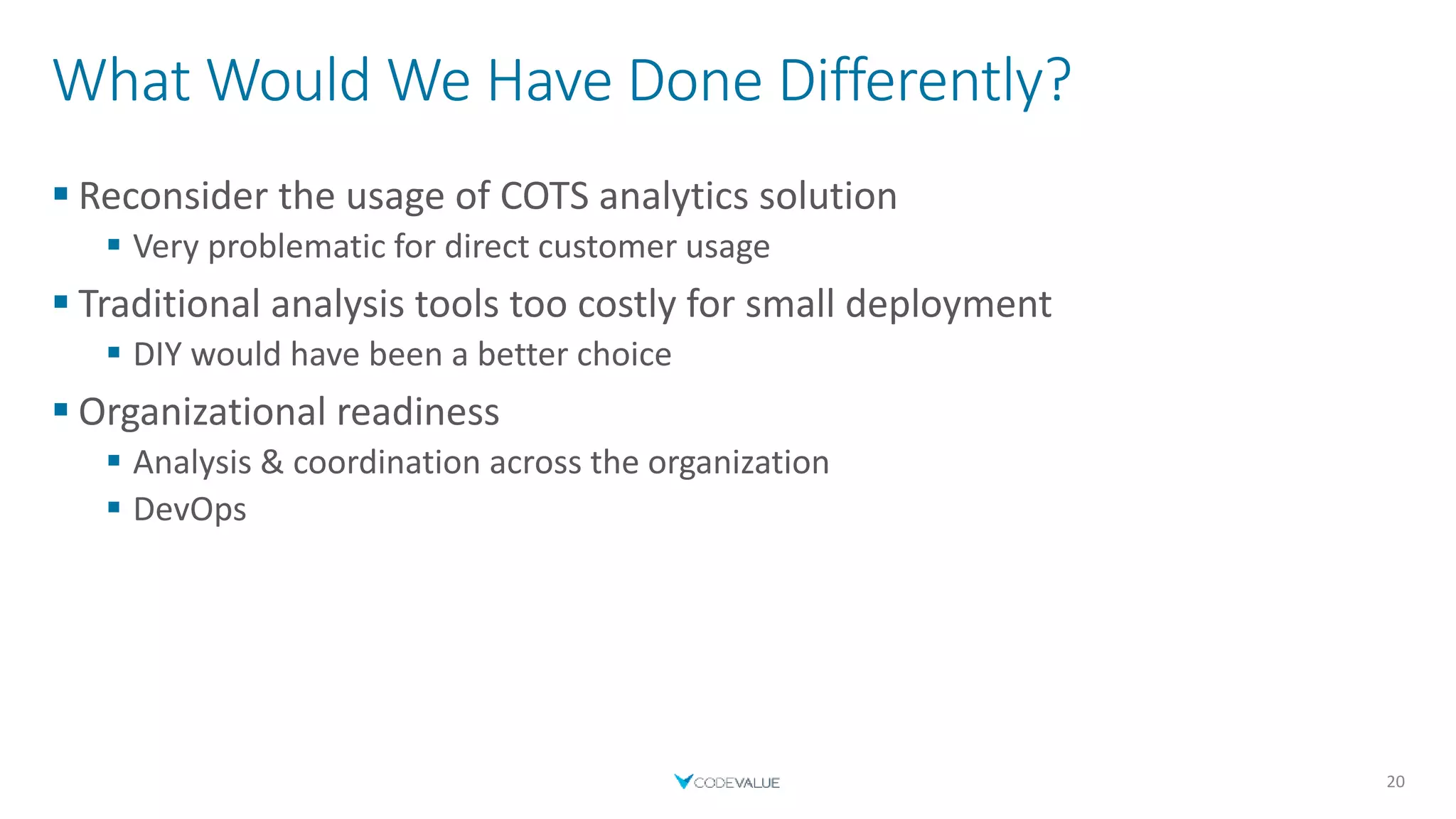 What Would We Have Done Differently?
 Reconsider the usage of COTS analytics solution
 Very problematic for direct customer usage
 Traditional analysis tools too costly for small deployment
 DIY would have been a better choice
 Organizational readiness
 Analysis & coordination across the organization
 DevOps
20
 