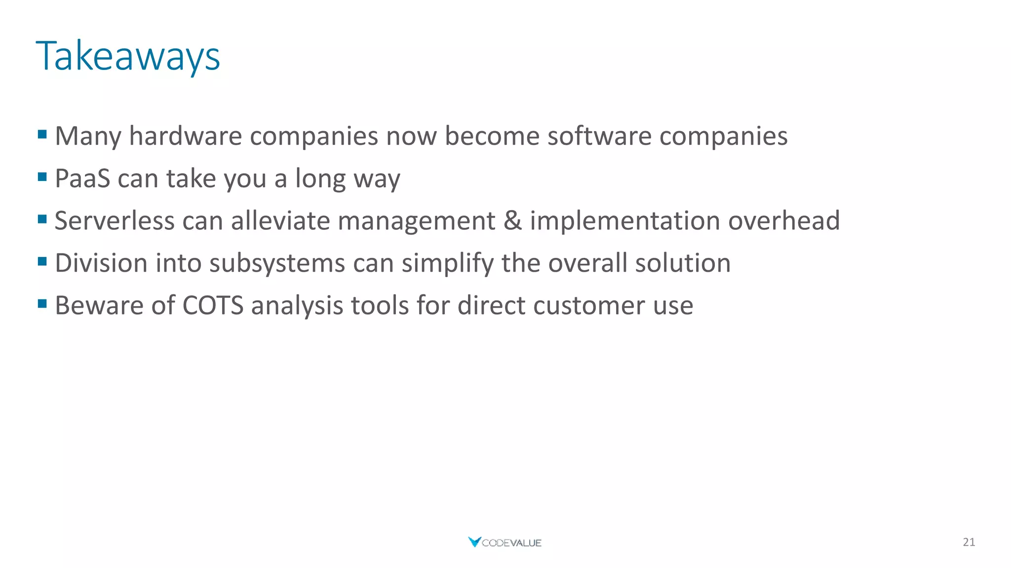 Takeaways
 Many hardware companies now become software companies
 PaaS can take you a long way
 Serverless can alleviate management & implementation overhead
 Division into subsystems can simplify the overall solution
 Beware of COTS analysis tools for direct customer use
21
 