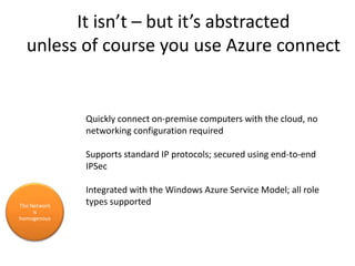 It isn’t – but it’s abstractedunless of course you use Azure connectThe Network is homogenous Quickly connect on-premise computers with the cloud, no networking configuration requiredSupports standard IP protocols; secured using end-to-end IPSecIntegrated with the Windows Azure Service Model; all role types supported
