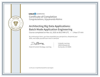 Certificate of Completion
Congratulations, Vijayananda Mohire
Architecting Big Data Applications:
Batch Mode Application Engineering
Course completed on Nov 16, 2020 at 08:57AM UTC • 1 hour 37 min
By continuing to learn, you have expanded your perspective, sharpened your
skills, and made yourself even more in demand.
Head of Content Strategy, Learning
LinkedIn Learning
1000 W Maude Ave
Sunnyvale, CA 94085
Certificate Id: AdpR39OzZNyS0AtFGv1Q4-NZgfd3
 