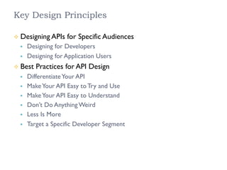 Key Design Principles
²  Designing APIs for Specific Audiences
§  Designing for Developers
§  Designing for Application Users
²  Best Practices for API Design
§  DifferentiateYour API
§  MakeYour API Easy to Try and Use
§  MakeYour API Easy to Understand
§  Don’t Do Anything Weird
§  Less Is More
§  Target a Specific Developer Segment
 