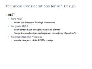 Technical Considerations for API Design
²  REST
§  Pure REST
•  follows the dictates of Fielding’s dissertation
§  Pragmatic REST
•  follow certain REST principles, but not all of them
•  Easy to learn and navigate and represent the majority of public APIs
§  Pragmatic RESTful Principles
•  uses the best parts of the RESTful concept
 