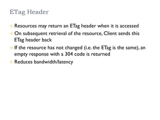ETag Header
²  Resources may return an ETag header when it is accessed
²  On subsequent retrieval of the resource, Client sends this
ETag header back
²  If the resource has not changed (i.e. the ETag is the same), an
empty response with a 304 code is returned
²  Reduces bandwidth/latency
 