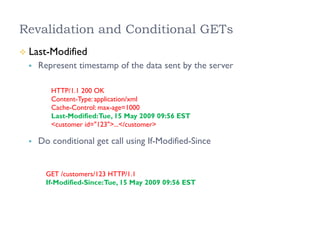 Revalidation and Conditional GETs
²  Last-Modified
§  Represent timestamp of the data sent by the server
§  Do conditional get call using If-Modified-Since
HTTP/1.1 200 OK
Content-Type: application/xml
Cache-Control: max-age=1000
Last-Modified:Tue, 15 May 2009 09:56 EST
<customer id="123">...</customer>
GET /customers/123 HTTP/1.1
If-Modified-Since:Tue, 15 May 2009 09:56 EST
 