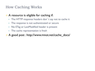 How Caching Works
²  A resource is eligible for caching if:
§  The HTTP response headers don’t say not to cache it
§  The response is not authenticated or secure
§  No ETag or LastModified header is present
§  The cache representation is fresh
²  A good post : http://www.mnot.net/cache_docs/
 