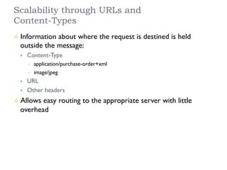 Scalability through URLs and
Content-Types
²  Information about where the request is destined is held
outside the message:
§  Content-Type
•  application/purchase-order+xml
•  image/jpeg
§  URL
§  Other headers
²  Allows easy routing to the appropriate server with little
overhead
 