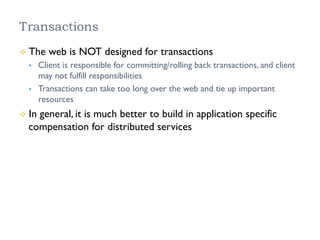Transactions
²  The web is NOT designed for transactions
§  Client is responsible for committing/rolling back transactions, and client
may not fulfill responsibilities
§  Transactions can take too long over the web and tie up important
resources
²  In general, it is much better to build in application specific
compensation for distributed services
 