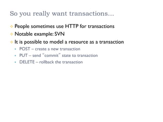 So you really want transactions…
²  People sometimes use HTTP for transactions
²  Notable example: SVN
²  It is possible to model a resource as a transaction
§  POST – create a new transaction
§  PUT – send “commit” state to transaction
§  DELETE – rollback the transaction
 