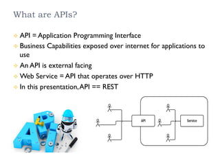 What are APIs?
²  API = Application Programming Interface
²  Business Capabilities exposed over internet for applications to
use
²  An API is external facing
²  Web Service = API that operates over HTTP
²  In this presentation,API == REST
 