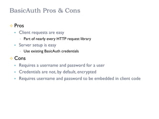 BasicAuth Pros & Cons
²  Pros
§  Client requests are easy
•  Part of nearly every HTTP request library
§  Server setup is easy
•  Use existing BasicAuth credentials
²  Cons
§  Requires a username and password for a user
§  Credentials are not, by default, encrypted
§  Requires username and password to be embedded in client code
 