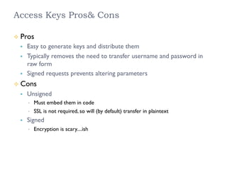 Access Keys Pros& Cons
²  Pros
§  Easy to generate keys and distribute them
§  Typically removes the need to transfer username and password in
raw form
§  Signed requests prevents altering parameters
²  Cons
§  Unsigned
•  Must embed them in code
•  SSL is not required, so will (by default) transfer in plaintext
§  Signed
•  Encryption is scary....ish
 