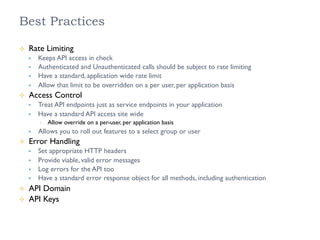 Best Practices
²  Rate Limiting
§  Keeps API access in check
§  Authenticated and Unauthenticated calls should be subject to rate limiting
§  Have a standard, application wide rate limit
§  Allow that limit to be overridden on a per user, per application basis
²  Access Control
§  Treat API endpoints just as service endpoints in your application
§  Have a standard API access site wide
•  Allow override on a per-user, per application basis
§  Allows you to roll out features to a select group or user
²  Error Handling
§  Set appropriate HTTP headers
§  Provide viable, valid error messages
§  Log errors for the API too
§  Have a standard error response object for all methods, including authentication
²  API Domain
²  API Keys
 