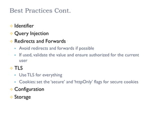 Best Practices Cont.
²  Identifier
²  Query Injection
²  Redirects and Forwards
§  Avoid redirects and forwards if possible
§  If used, validate the value and ensure authorized for the current
user
²  TLS
§  Use TLS for everything
§  Cookies: set the ‘secure’ and ‘httpOnly’ flags for secure cookies
²  Configuration
²  Storage
 