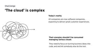 ‘The cloud’ is complex
They need to focus on turning business ideas into
code, and and let somebody else do the rest.
Their energies shouldn’t be consumed
managing various clouds
Challenge
Today’s reality
All companies are now software companies,
expecting to deliver great customer experiences.
 