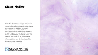 “Cloud-native technologies empower
organizations to build and run scalable
applications in modern, dynamic
environments such as public, private,
and hybrid clouds. Containers, service
meshes, microservices, immutable
infrastructure, and declarative APIs
exemplify this approach.”
Cloud Native
 