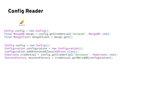 Conﬁg Reader
Config config = new Config();
final MongoDB mongo = config.getCredential("mongodb", MongoDB::new);
final MongoClient mongoClient = mongo.get();
Config config = new Config();
Configuration configuration = new Configuration();
configuration.addAnnotatedClass(Address.class);
Hibernate credential = config.getCredential("database", Hibernate::new);
SessionFactory sessionFactory = credential.getMariaDB(configuration);
 