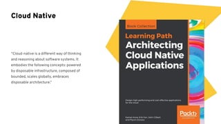 “Cloud-native is a different way of thinking
and reasoning about software systems. It
embodies the following concepts: powered
by disposable infrastructure, composed of
bounded, scales globally, embraces
disposable architecture.”
Cloud Native
 