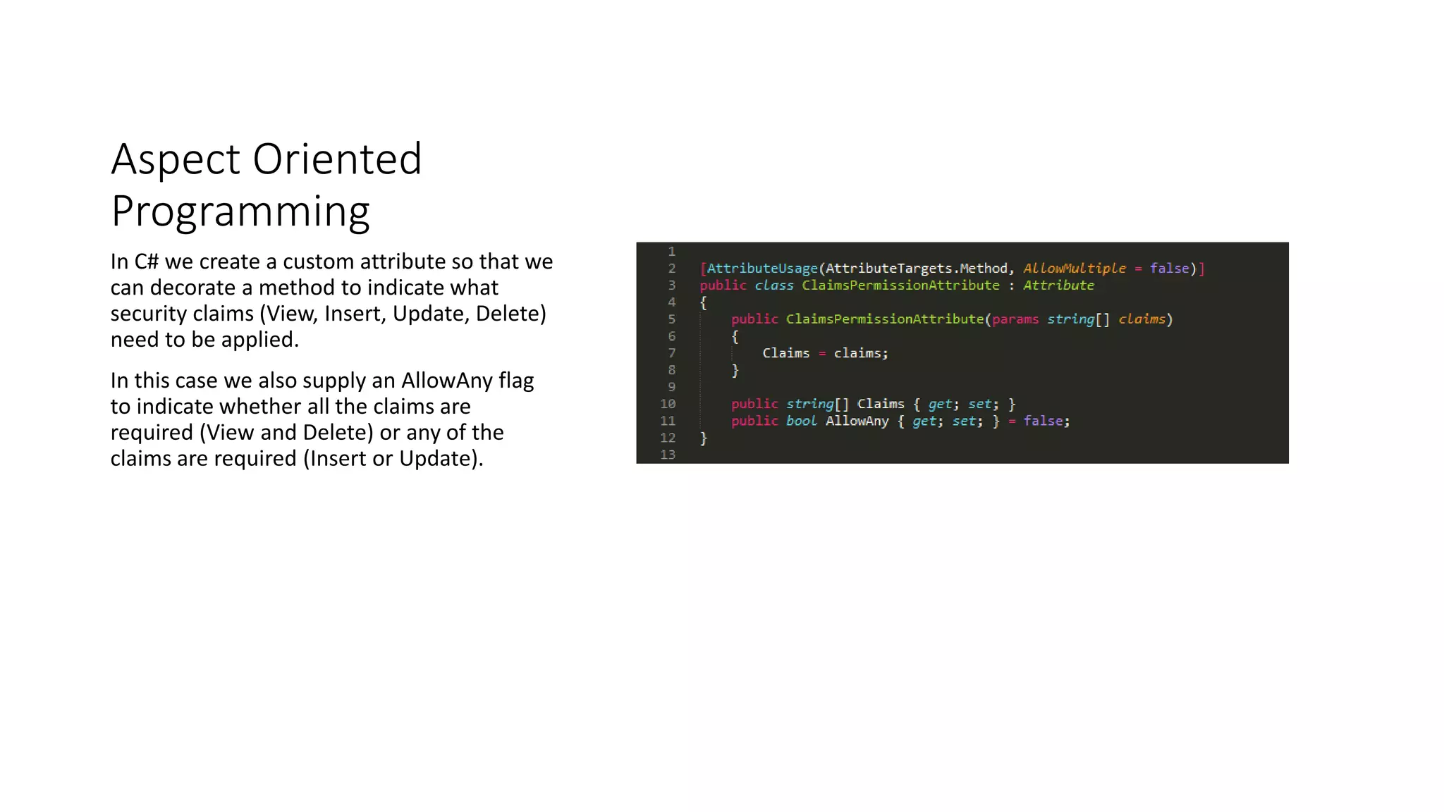 Aspect Oriented
Programming
In C# we create a custom attribute so that we
can decorate a method to indicate what
security claims (View, Insert, Update, Delete)
need to be applied.
In this case we also supply an AllowAny flag
to indicate whether all the claims are
required (View and Delete) or any of the
claims are required (Insert or Update).
 