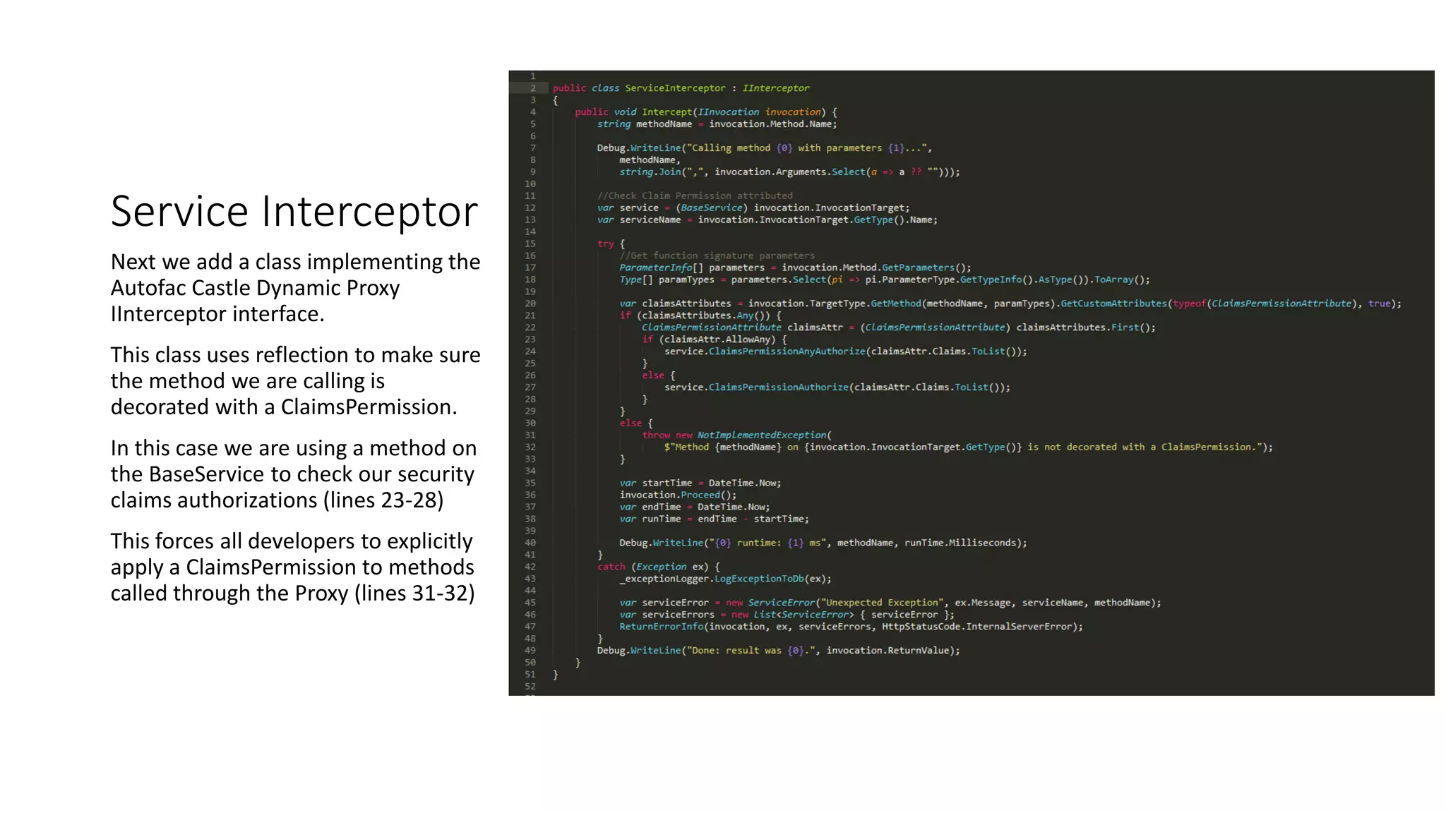 Service Interceptor
Next we add a class implementing the
Autofac Castle Dynamic Proxy
IInterceptor interface.
This class uses reflection to make sure
the method we are calling is
decorated with a ClaimsPermission.
In this case we are using a method on
the BaseService to check our security
claims authorizations (lines 23-28)
This forces all developers to explicitly
apply a ClaimsPermission to methods
called through the Proxy (lines 31-32)
 