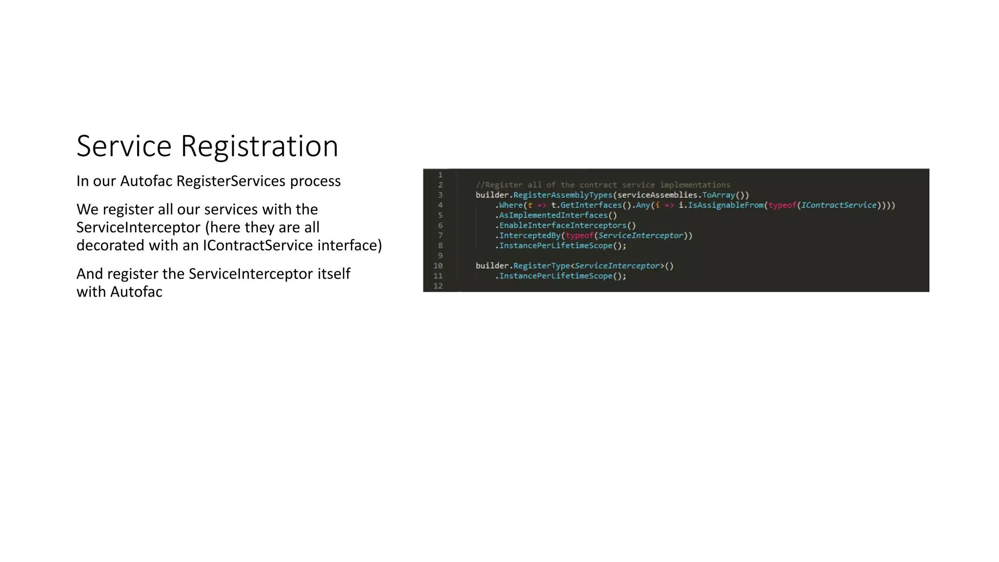 Service Registration
In our Autofac RegisterServices process
We register all our services with the
ServiceInterceptor (here they are all
decorated with an IContractService interface)
And register the ServiceInterceptor itself
with Autofac
 