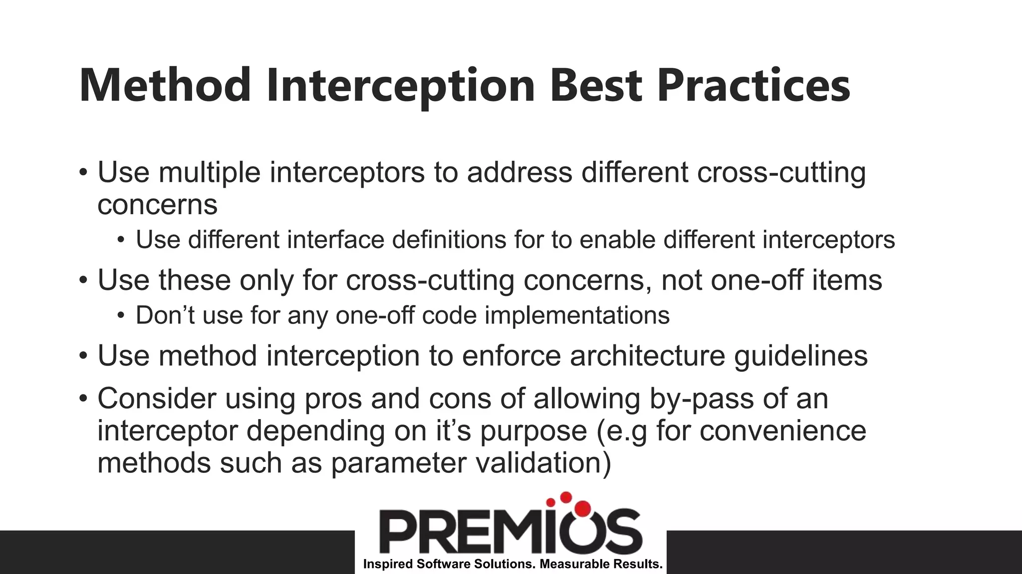 Inspired Software Solutions. Measurable Results.
Method Interception Best Practices
• Use multiple interceptors to address different cross-cutting
concerns
• Use different interface definitions for to enable different interceptors
• Use these only for cross-cutting concerns, not one-off items
• Don’t use for any one-off code implementations
• Use method interception to enforce architecture guidelines
• Consider using pros and cons of allowing by-pass of an
interceptor depending on it’s purpose (e.g for convenience
methods such as parameter validation)
 