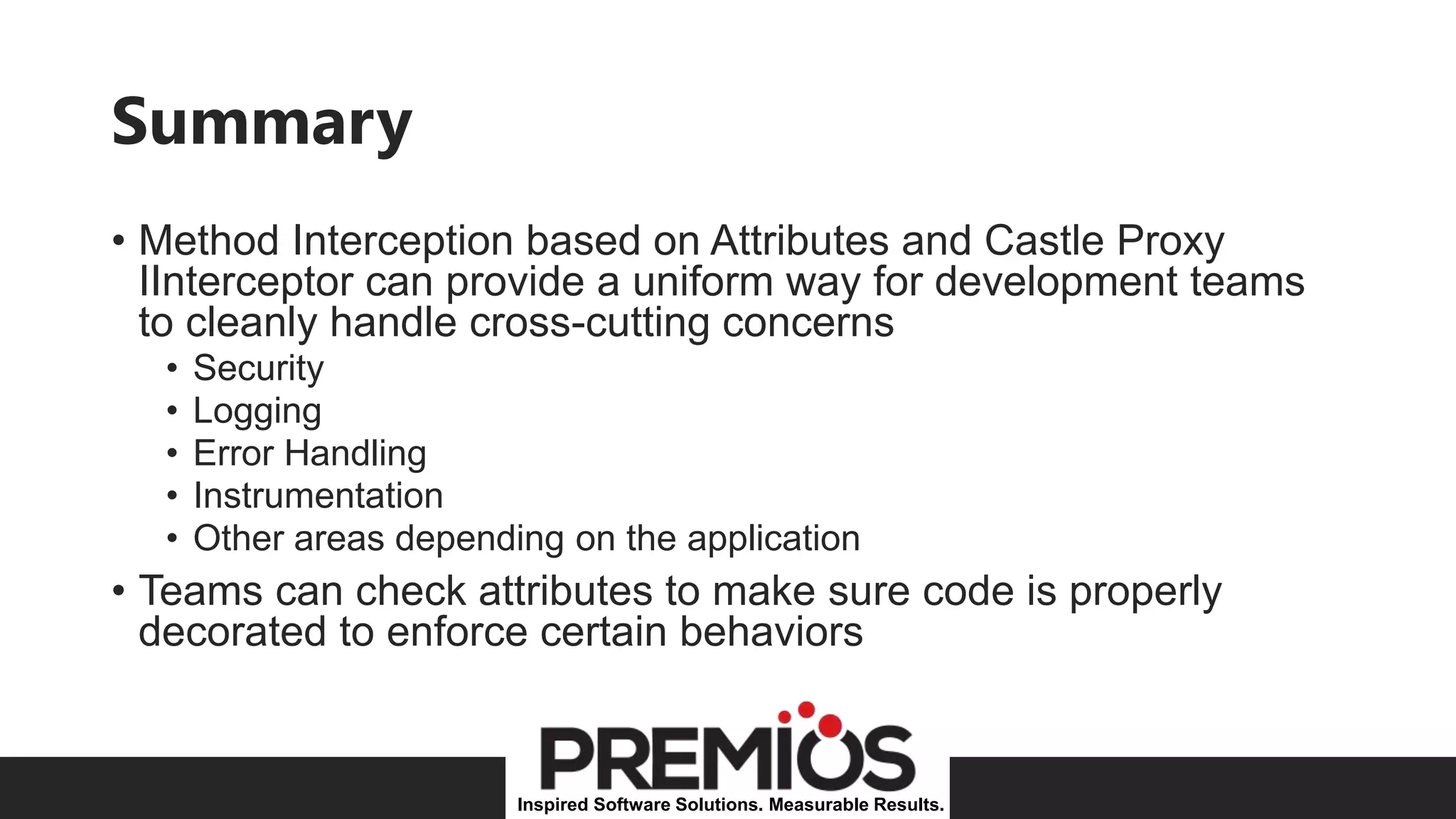 Inspired Software Solutions. Measurable Results.
Summary
• Method Interception based on Attributes and Castle Proxy
IInterceptor can provide a uniform way for development teams
to cleanly handle cross-cutting concerns
• Security
• Logging
• Error Handling
• Instrumentation
• Other areas depending on the application
• Teams can check attributes to make sure code is properly
decorated to enforce certain behaviors
 