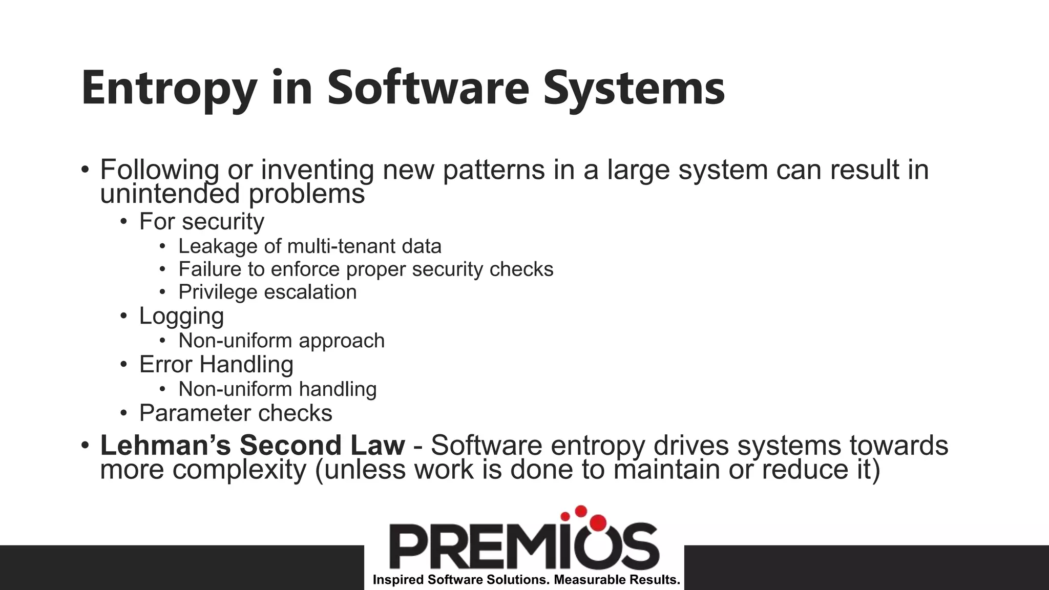 Inspired Software Solutions. Measurable Results.
Entropy in Software Systems
• Following or inventing new patterns in a large system can result in
unintended problems
• For security
• Leakage of multi-tenant data
• Failure to enforce proper security checks
• Privilege escalation
• Logging
• Non-uniform approach
• Error Handling
• Non-uniform handling
• Parameter checks
• Lehman’s Second Law - Software entropy drives systems towards
more complexity (unless work is done to maintain or reduce it)
 