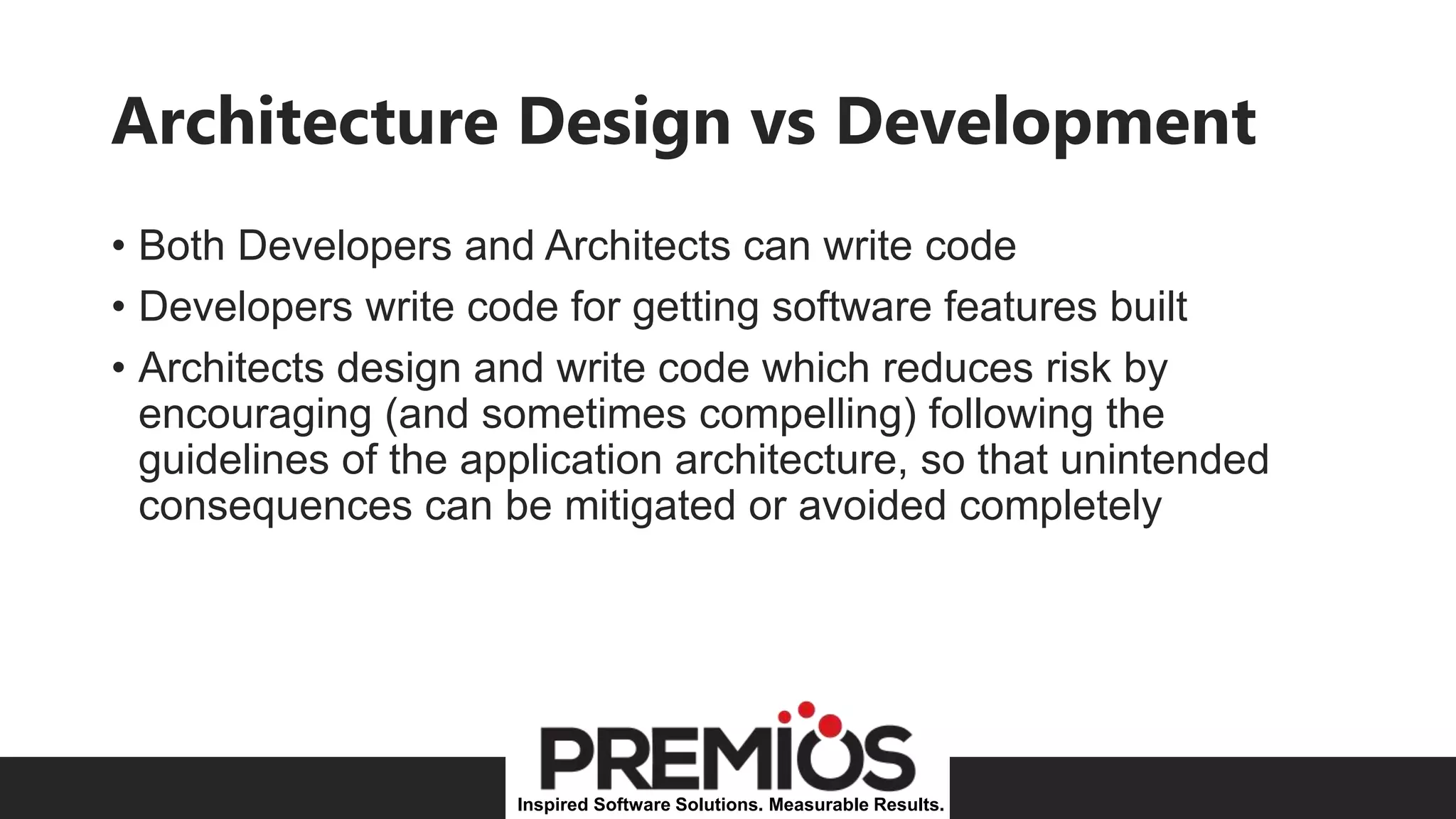 Inspired Software Solutions. Measurable Results.
Architecture Design vs Development
• Both Developers and Architects can write code
• Developers write code for getting software features built
• Architects design and write code which reduces risk by
encouraging (and sometimes compelling) following the
guidelines of the application architecture, so that unintended
consequences can be mitigated or avoided completely
 