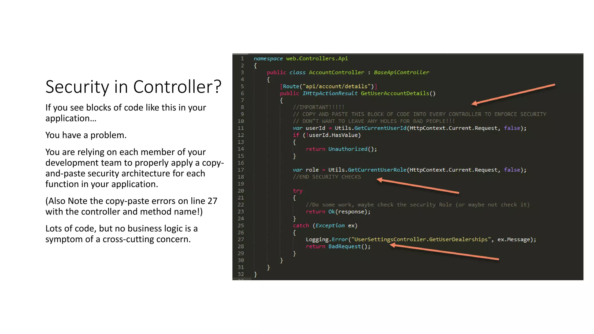 Security in Controller?
If you see blocks of code like this in your
application…
You have a problem.
You are relying on each member of your
development team to properly apply a copy-
and-paste security architecture for each
function in your application.
(Also Note the copy-paste errors on line 27
with the controller and method name!)
Lots of code, but no business logic is a
symptom of a cross-cutting concern.
 