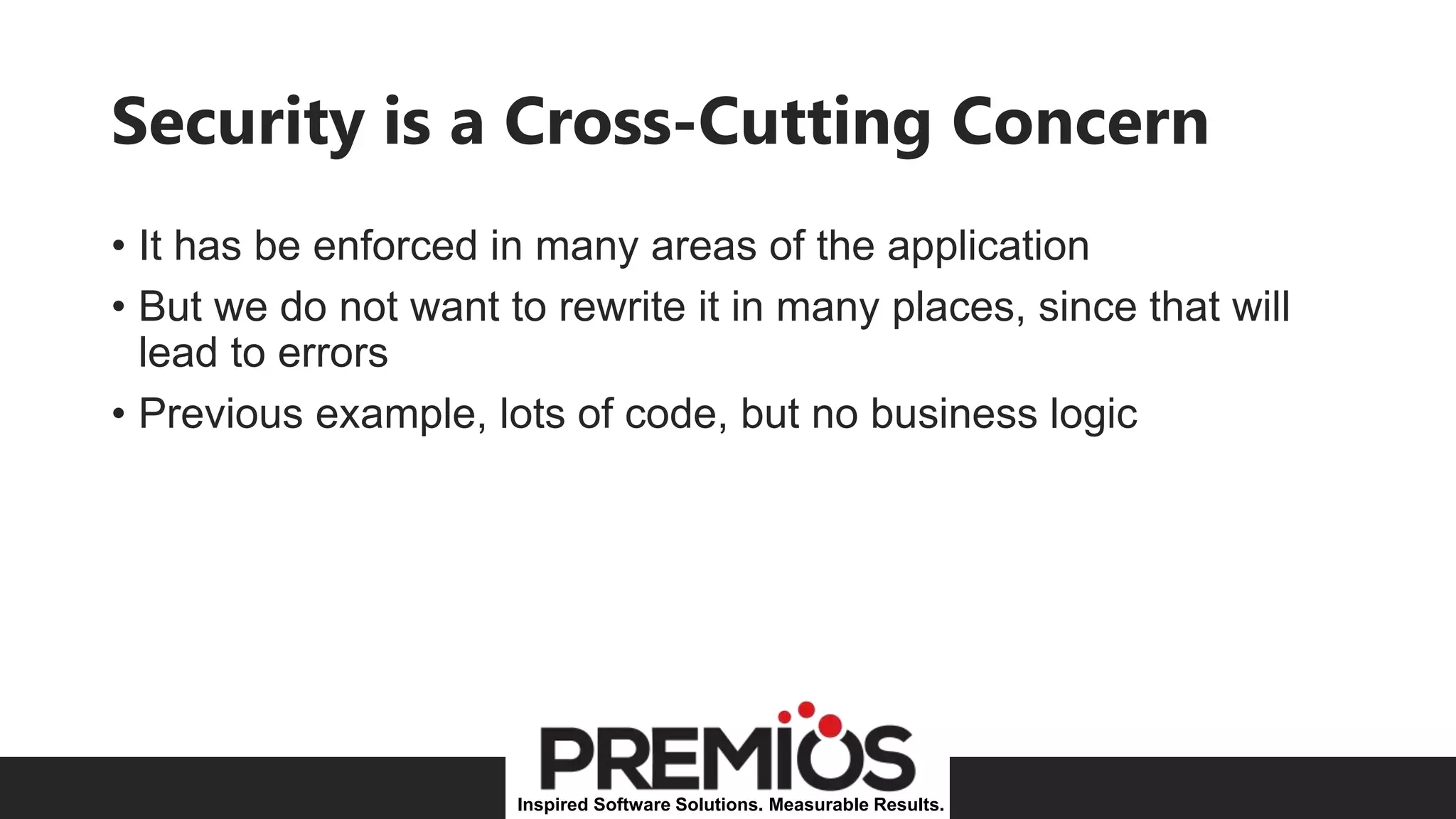 Inspired Software Solutions. Measurable Results.
Security is a Cross-Cutting Concern
• It has be enforced in many areas of the application
• But we do not want to rewrite it in many places, since that will
lead to errors
• Previous example, lots of code, but no business logic
 