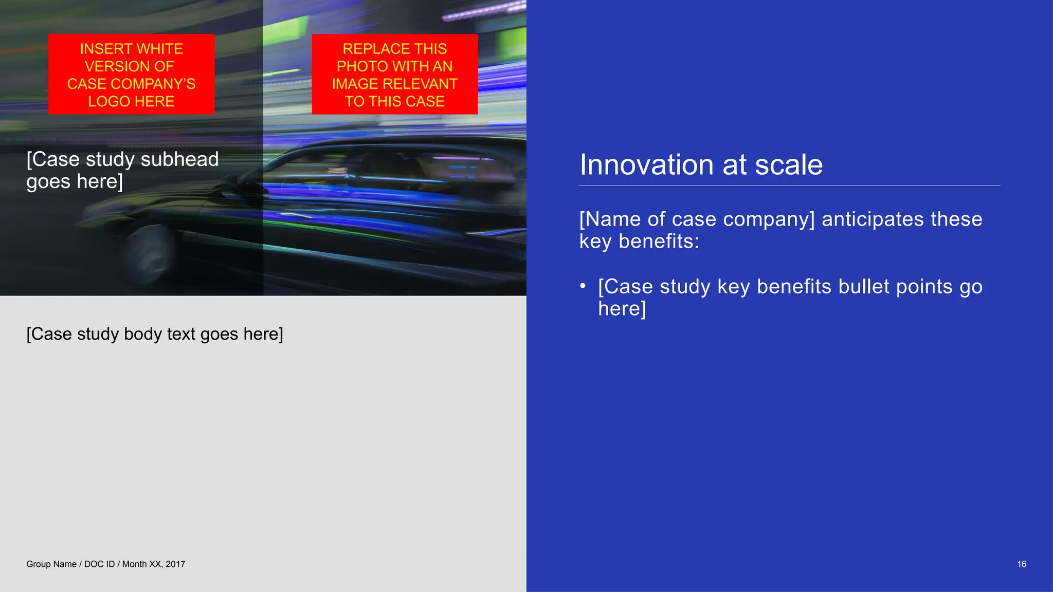 [Case study subhead
goes here]
Innovation at scale
[Name of case company] anticipates these
key benefits:
• [Case study key benefits bullet points go
here]
[Case study body text goes here]
16
Group Name / DOC ID / Month XX, 2017
INSERT WHITE
VERSION OF
CASE COMPANY’S
LOGO HERE
REPLACE THIS
PHOTO WITH AN
IMAGE RELEVANT
TO THIS CASE
 