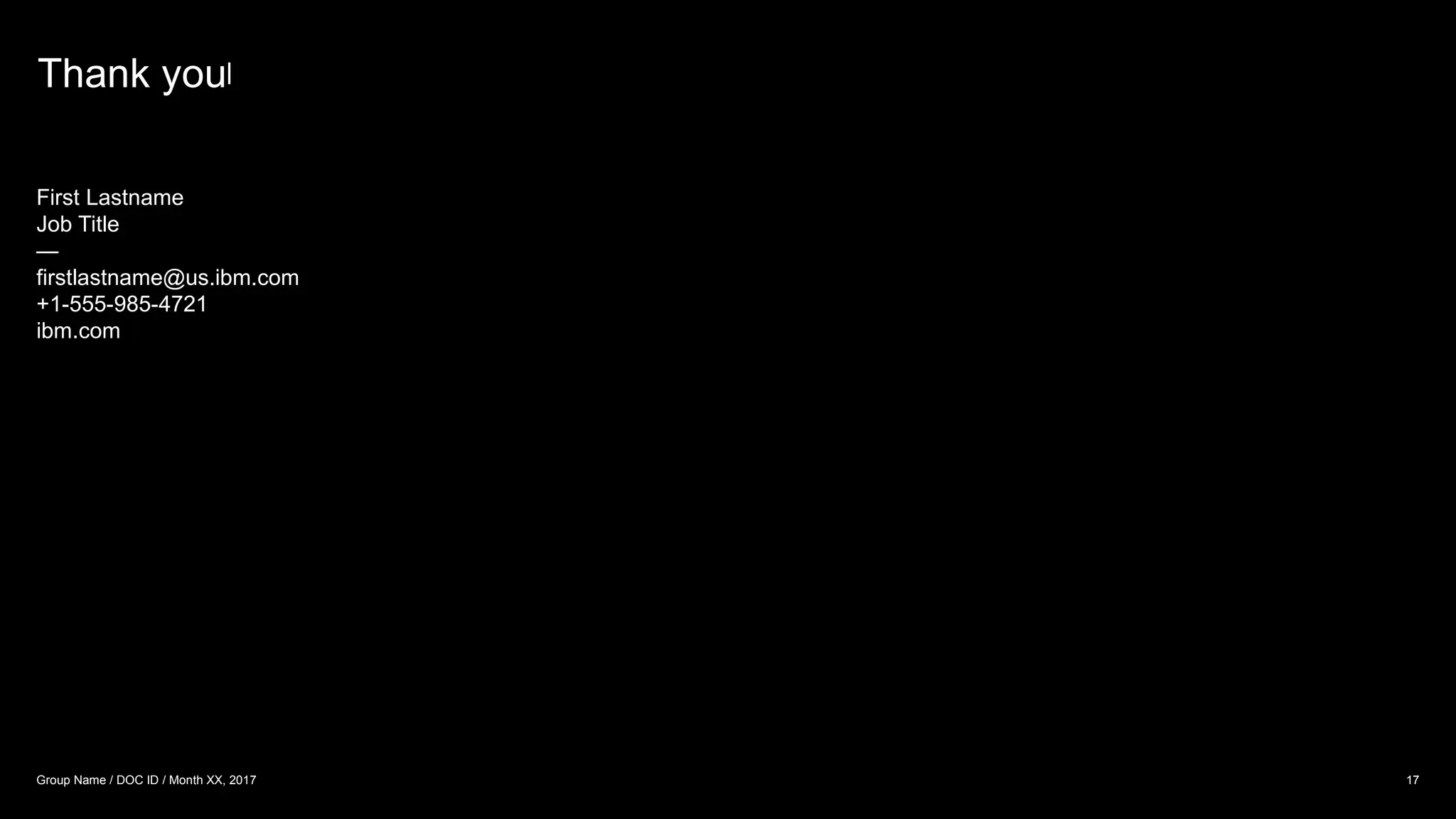 Thank you
17
Group Name / DOC ID / Month XX, 2017
First Lastname
Job Title
—
firstlastname@us.ibm.com
+1-555-985-4721
ibm.com
Thank you
 