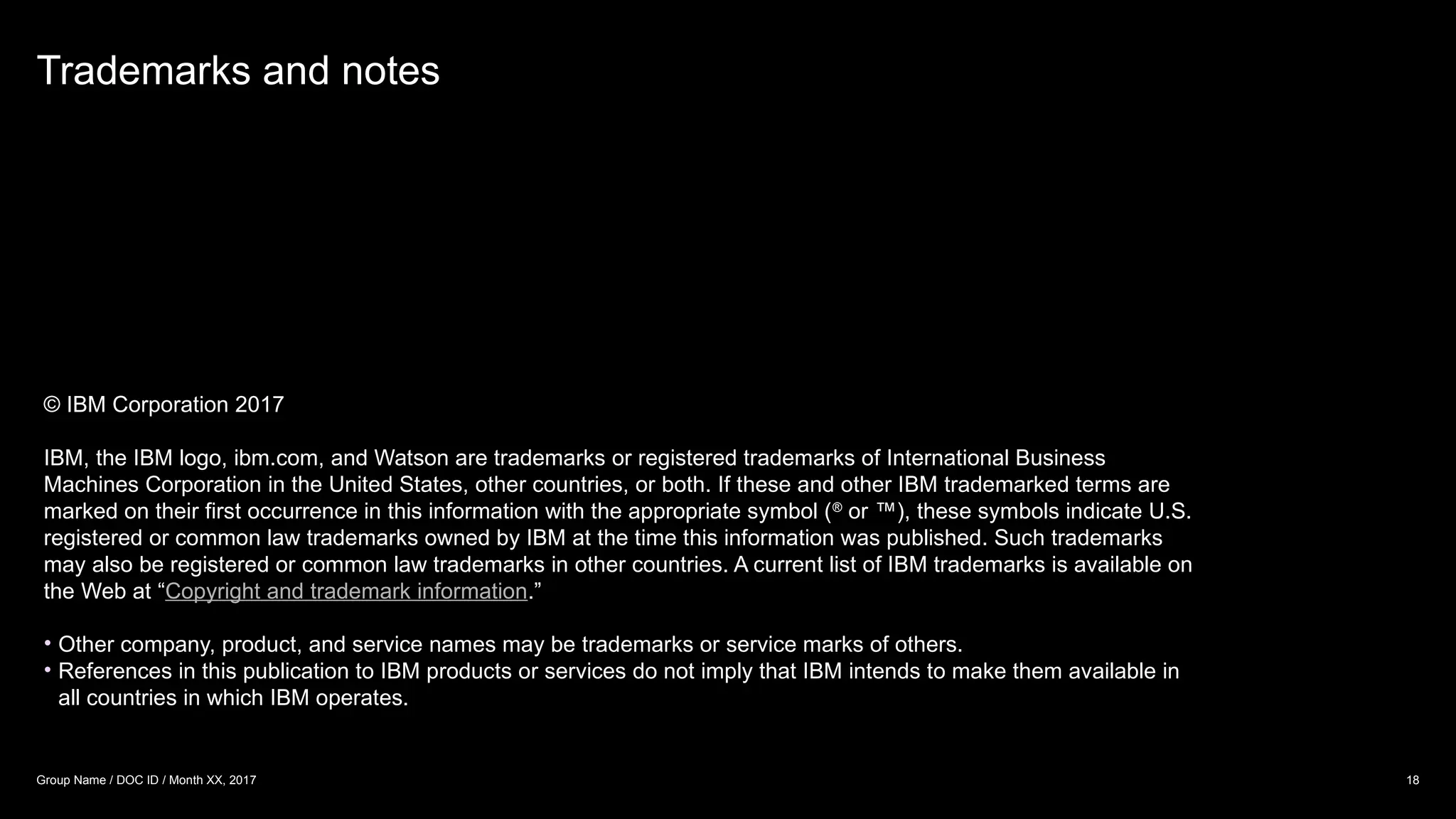 © IBM Corporation 2017
IBM, the IBM logo, ibm.com, and Watson are trademarks or registered trademarks of International Business
Machines Corporation in the United States, other countries, or both. If these and other IBM trademarked terms are
marked on their first occurrence in this information with the appropriate symbol (®
or ™), these symbols indicate U.S.
registered or common law trademarks owned by IBM at the time this information was published. Such trademarks
may also be registered or common law trademarks in other countries. A current list of IBM trademarks is available on
the Web at “Copyright and trademark information.”
• Other company, product, and service names may be trademarks or service marks of others.
• References in this publication to IBM products or services do not imply that IBM intends to make them available in
all countries in which IBM operates.
Trademarks and notes
18
Group Name / DOC ID / Month XX, 2017
 