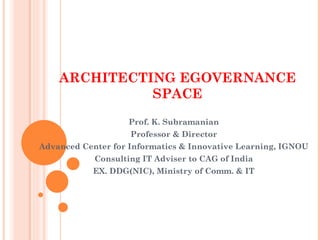 ARCHITECTING EGOVERNANCE
              SPACE
                   Prof. K. Subramanian
                    Professor & Director
Advanced Center for Informatics & Innovative Learning, IGNOU
            Consulting IT Adviser to CAG of India
            EX. DDG(NIC), Ministry of Comm. & IT
 