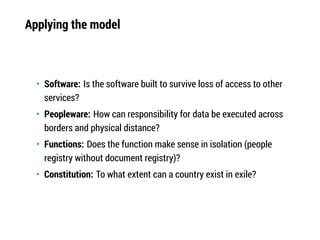 Applying the model
• Software: Is the software built to survive loss of access to other
services?
• Peopleware: How can responsibility for data be executed across
borders and physical distance?
• Functions: Does the function make sense in isolation (people
registry without document registry)?
• Constitution: To what extent can a country exist in exile?
 