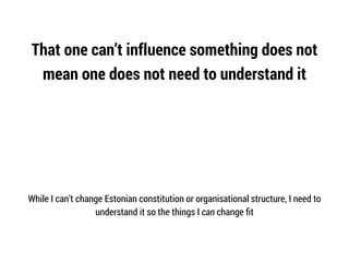 That one can’t influence something does not
mean one does not need to understand it
While I can’t change Estonian constitution or organisational structure, I need to
understand it so the things I can change ﬁt
 