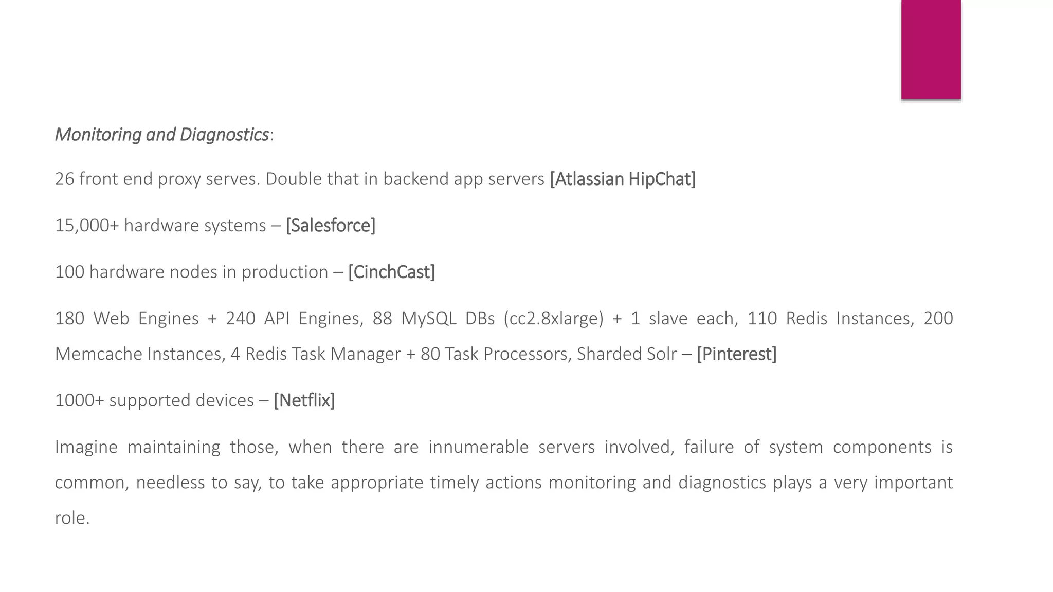 Monitoring and Diagnostics:
26 front end proxy serves. Double that in backend app servers [Atlassian HipChat]
15,000+ hardware systems – [Salesforce]
100 hardware nodes in production – [CinchCast]
180 Web Engines + 240 API Engines, 88 MySQL DBs (cc2.8xlarge) + 1 slave each, 110 Redis Instances, 200
Memcache Instances, 4 Redis Task Manager + 80 Task Processors, Sharded Solr – [Pinterest]
1000+ supported devices – [Netflix]
Imagine maintaining those, when there are innumerable servers involved, failure of system components is
common, needless to say, to take appropriate timely actions monitoring and diagnostics plays a very important
role.
 