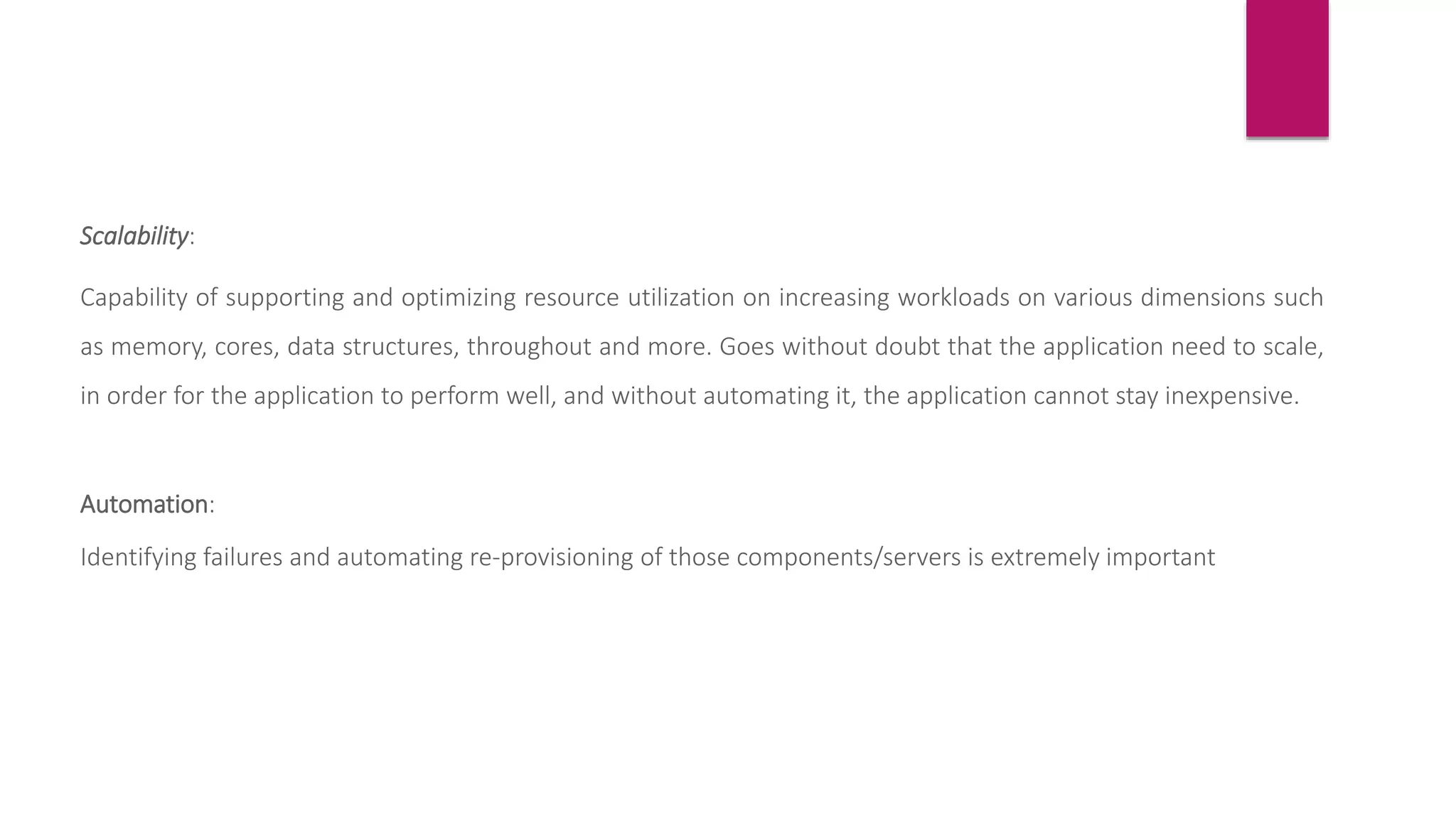 Scalability:
Capability of supporting and optimizing resource utilization on increasing workloads on various dimensions such
as memory, cores, data structures, throughout and more. Goes without doubt that the application need to scale,
in order for the application to perform well, and without automating it, the application cannot stay inexpensive.
Automation:
Identifying failures and automating re-provisioning of those components/servers is extremely important
 