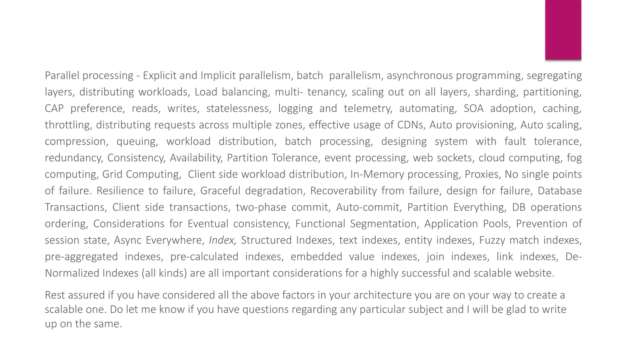 Parallel processing - Explicit and Implicit parallelism, batch parallelism, asynchronous programming, segregating
layers, distributing workloads, Load balancing, multi- tenancy, scaling out on all layers, sharding, partitioning,
CAP preference, reads, writes, statelessness, logging and telemetry, automating, SOA adoption, caching,
throttling, distributing requests across multiple zones, effective usage of CDNs, Auto provisioning, Auto scaling,
compression, queuing, workload distribution, batch processing, designing system with fault tolerance,
redundancy, Consistency, Availability, Partition Tolerance, event processing, web sockets, cloud computing, fog
computing, Grid Computing, Client side workload distribution, In-Memory processing, Proxies, No single points
of failure. Resilience to failure, Graceful degradation, Recoverability from failure, design for failure, Database
Transactions, Client side transactions, two-phase commit, Auto-commit, Partition Everything, DB operations
ordering, Considerations for Eventual consistency, Functional Segmentation, Application Pools, Prevention of
session state, Async Everywhere, Index, Structured Indexes, text indexes, entity indexes, Fuzzy match indexes,
pre-aggregated indexes, pre-calculated indexes, embedded value indexes, join indexes, link indexes, De-
Normalized Indexes (all kinds) are all important considerations for a highly successful and scalable website.
Rest assured if you have considered all the above factors in your architecture you are on your way to create a
scalable one. Do let me know if you have questions regarding any particular subject and I will be glad to write
up on the same.
 