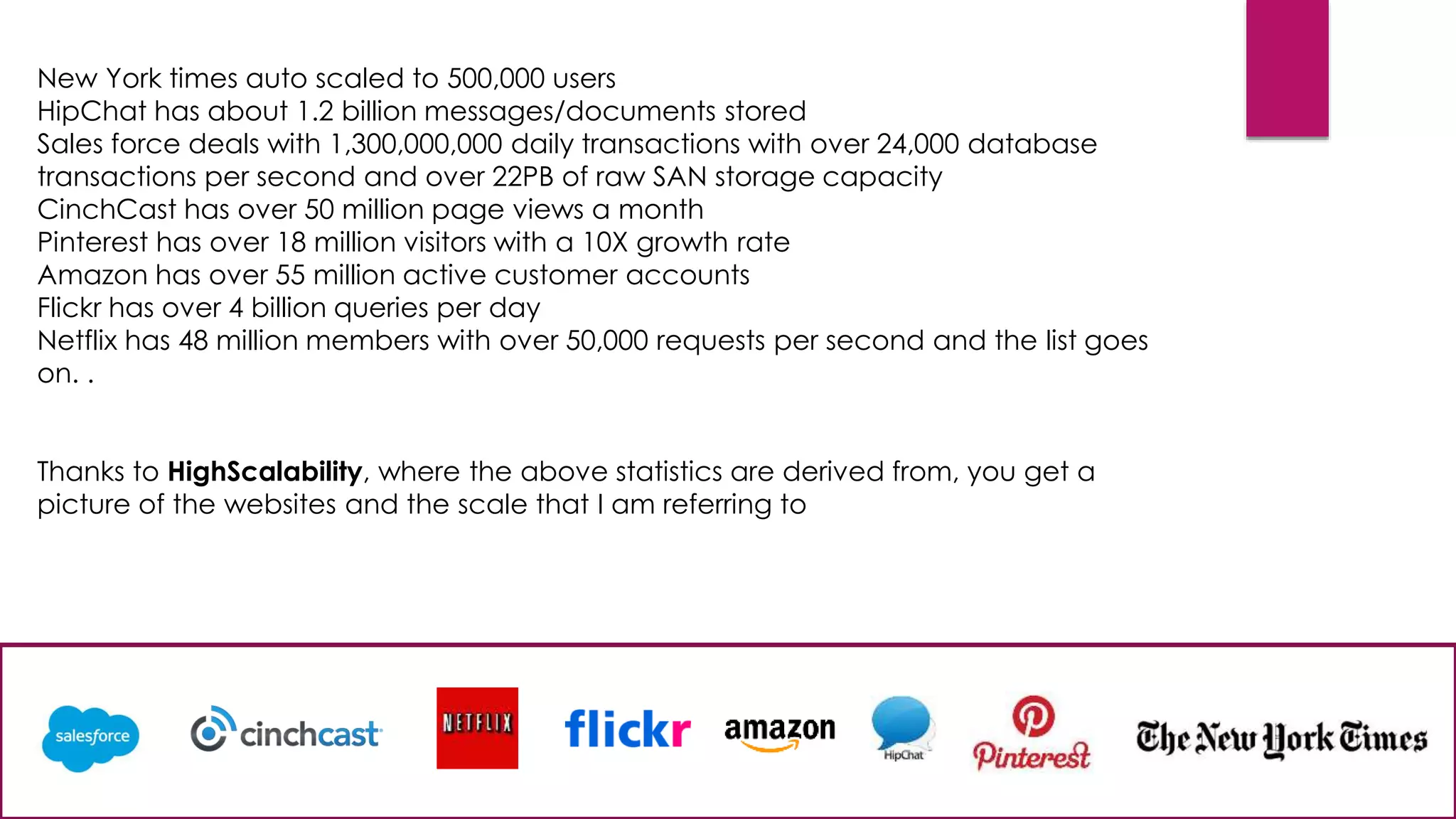 New York times auto scaled to 500,000 users
HipChat has about 1.2 billion messages/documents stored
Sales force deals with 1,300,000,000 daily transactions with over 24,000 database
transactions per second and over 22PB of raw SAN storage capacity
CinchCast has over 50 million page views a month
Pinterest has over 18 million visitors with a 10X growth rate
Amazon has over 55 million active customer accounts
Flickr has over 4 billion queries per day
Netflix has 48 million members with over 50,000 requests per second and the list goes
on. .
Thanks to HighScalability, where the above statistics are derived from, you get a
picture of the websites and the scale that I am referring to
 