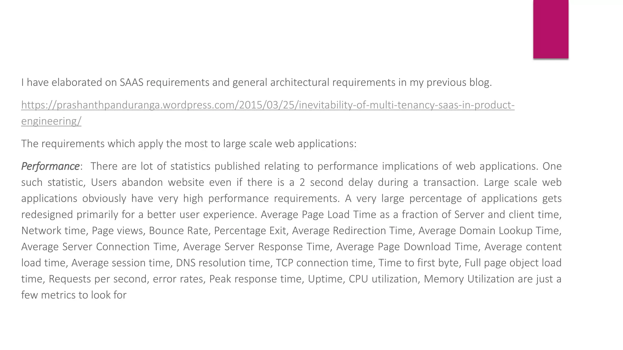 I have elaborated on SAAS requirements and general architectural requirements in my previous blog.
https://prashanthpanduranga.wordpress.com/2015/03/25/inevitability-of-multi-tenancy-saas-in-product-
engineering/
The requirements which apply the most to large scale web applications:
Performance: There are lot of statistics published relating to performance implications of web applications. One
such statistic, Users abandon website even if there is a 2 second delay during a transaction. Large scale web
applications obviously have very high performance requirements. A very large percentage of applications gets
redesigned primarily for a better user experience. Average Page Load Time as a fraction of Server and client time,
Network time, Page views, Bounce Rate, Percentage Exit, Average Redirection Time, Average Domain Lookup Time,
Average Server Connection Time, Average Server Response Time, Average Page Download Time, Average content
load time, Average session time, DNS resolution time, TCP connection time, Time to first byte, Full page object load
time, Requests per second, error rates, Peak response time, Uptime, CPU utilization, Memory Utilization are just a
few metrics to look for
 