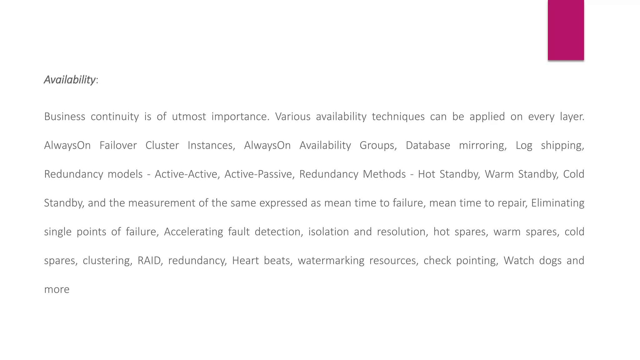 Availability:
Business continuity is of utmost importance. Various availability techniques can be applied on every layer.
AlwaysOn Failover Cluster Instances, AlwaysOn Availability Groups, Database mirroring, Log shipping,
Redundancy models - Active-Active, Active-Passive, Redundancy Methods - Hot Standby, Warm Standby, Cold
Standby, and the measurement of the same expressed as mean time to failure, mean time to repair, Eliminating
single points of failure, Accelerating fault detection, isolation and resolution, hot spares, warm spares, cold
spares, clustering, RAID, redundancy, Heart beats, watermarking resources, check pointing, Watch dogs and
more
 
