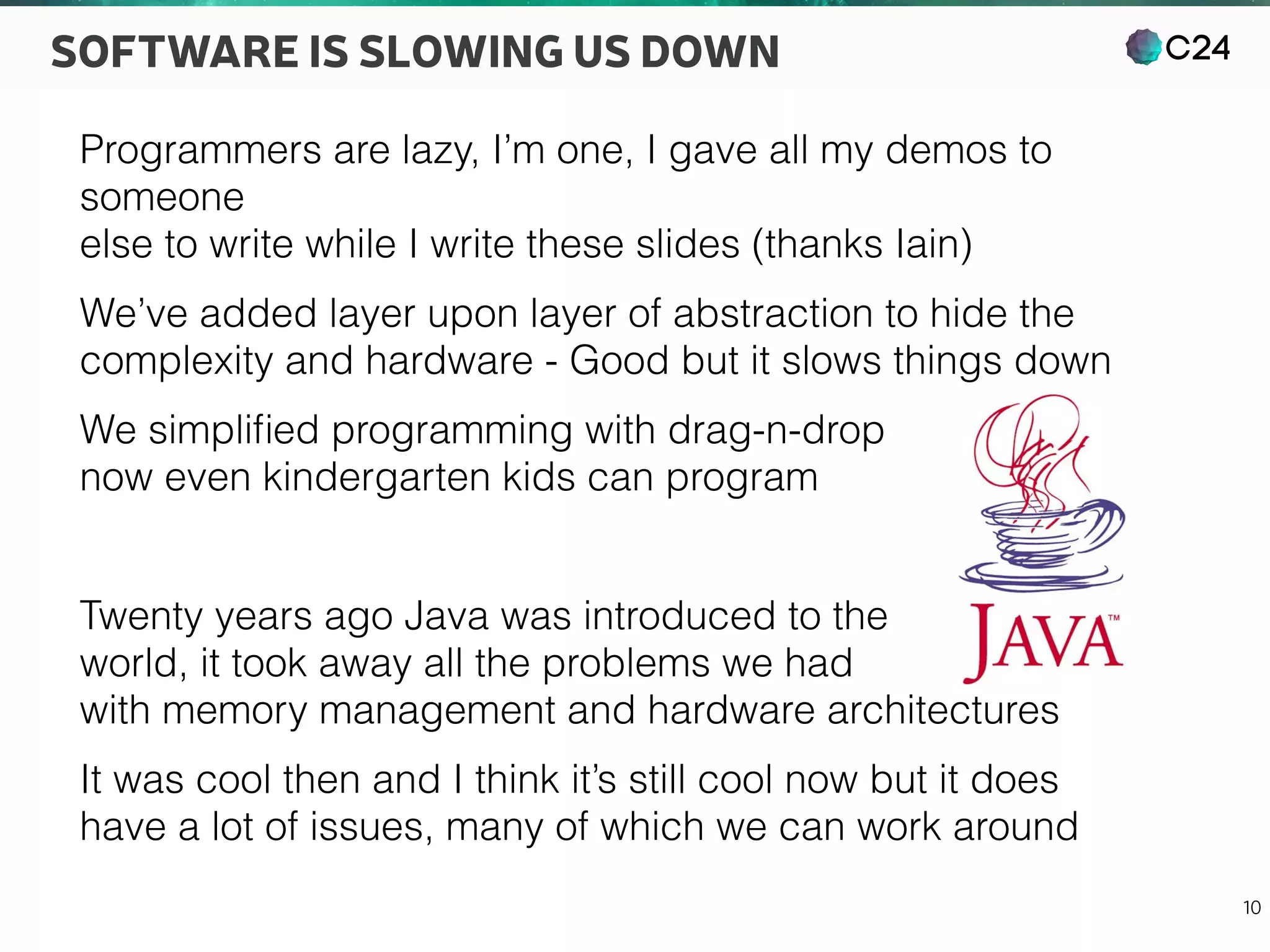 C24
10
SOFTWARE IS SLOWING US DOWN
Programmers are lazy, I’m one, I gave all my demos to
someone 
else to write while I write these slides (thanks Iain)
We’ve added layer upon layer of abstraction to hide the 
complexity and hardware - Good but it slows things down
We simpliﬁed programming with drag-n-drop 
now even kindergarten kids can program
Twenty years ago Java was introduced to the 
world, it took away all the problems we had 
with memory management and hardware architectures
It was cool then and I think it’s still cool now but it does 
have a lot of issues, many of which we can work around
 