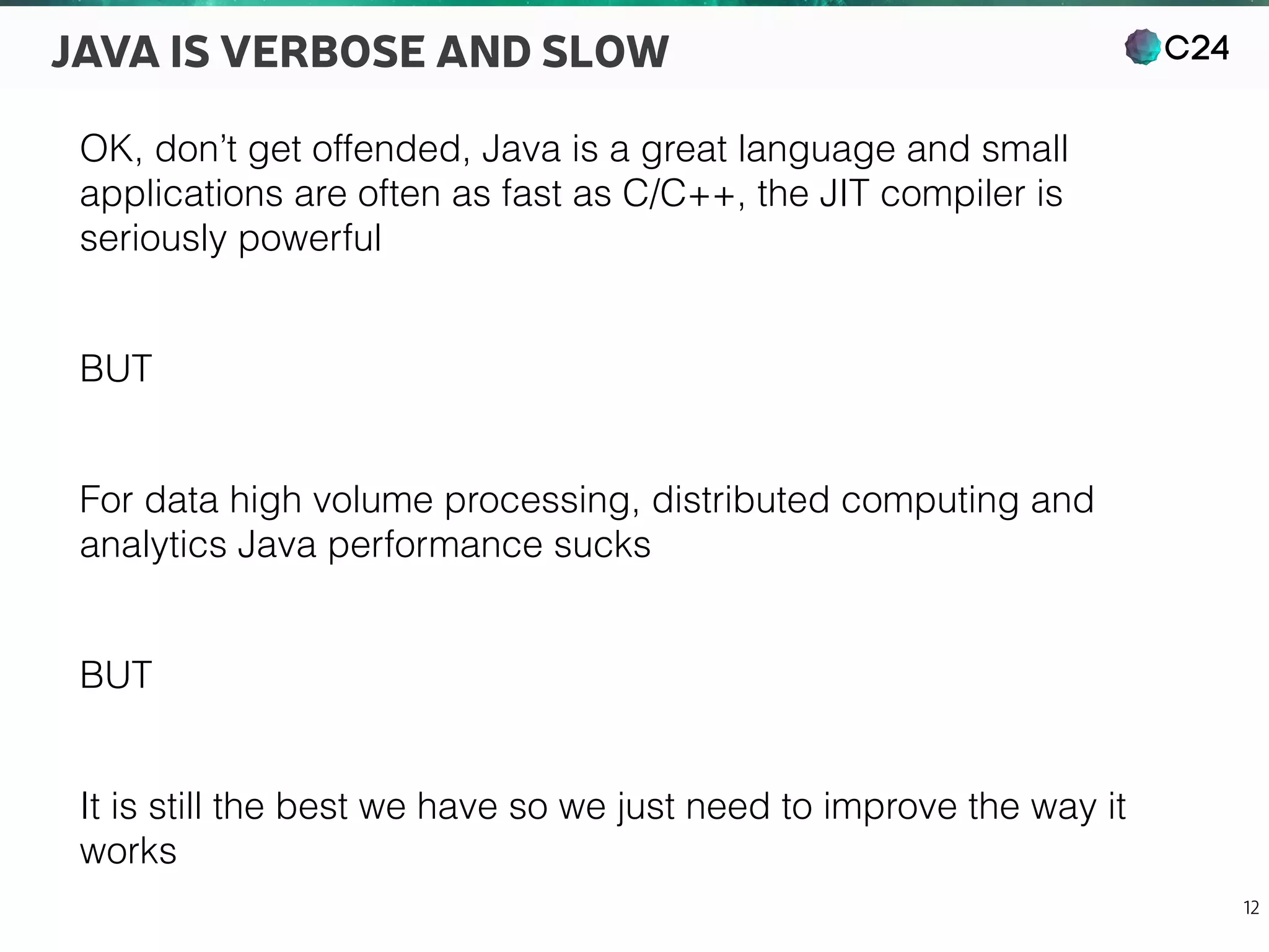 C24
12
JAVA IS VERBOSE AND SLOW
OK, don’t get offended, Java is a great language and small
applications are often as fast as C/C++, the JIT compiler is
seriously powerful
BUT
For data high volume processing, distributed computing and
analytics Java performance sucks
BUT
It is still the best we have so we just need to improve the way it
works
 