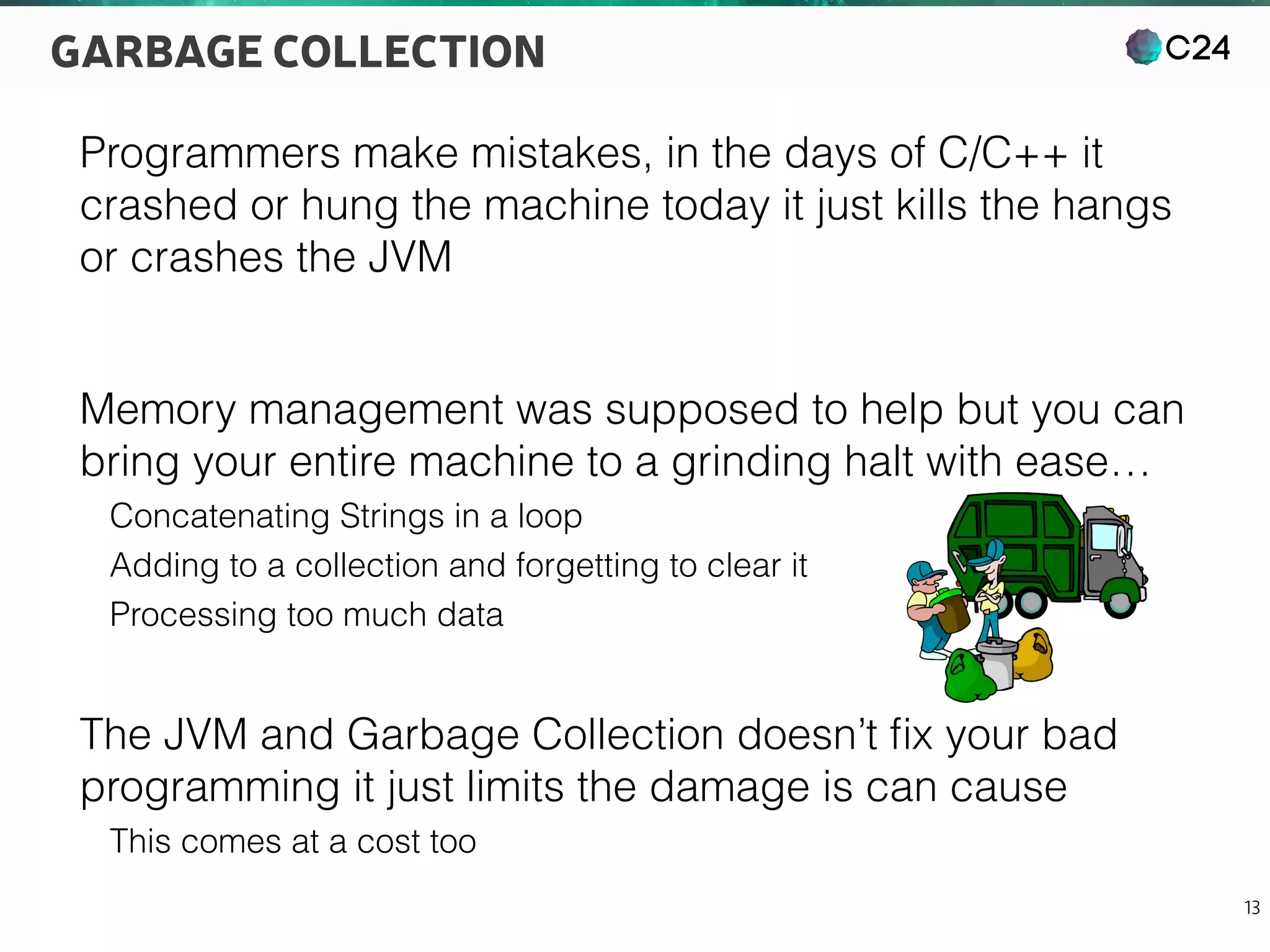 C24
13
GARBAGE COLLECTION
Programmers make mistakes, in the days of C/C++ it
crashed or hung the machine today it just kills the hangs
or crashes the JVM
Memory management was supposed to help but you can
bring your entire machine to a grinding halt with ease…
Concatenating Strings in a loop
Adding to a collection and forgetting to clear it
Processing too much data
The JVM and Garbage Collection doesn’t ﬁx your bad
programming it just limits the damage is can cause
This comes at a cost too
 